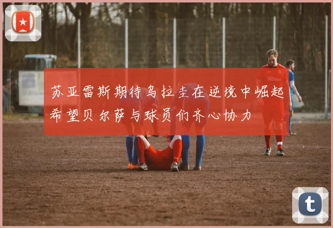 苏亚雷斯期待乌拉圭在逆境中崛起希望贝尔萨与球员们齐心协力