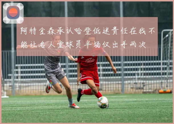 阿特金森承认哈登低迷责任在我不能让名人堂球员半场仅出手两次