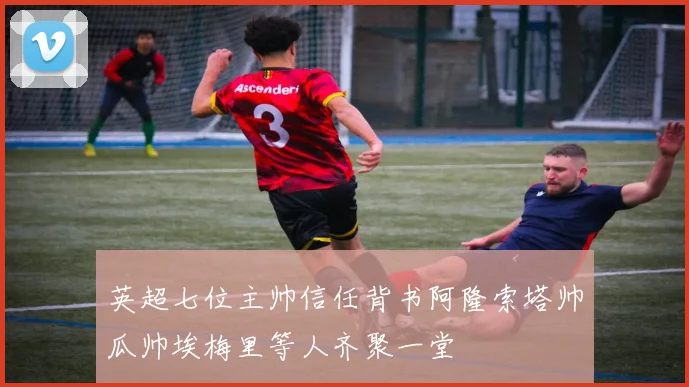 英超七位主帅信任背书阿隆索塔帅瓜帅埃梅里等人齐聚一堂