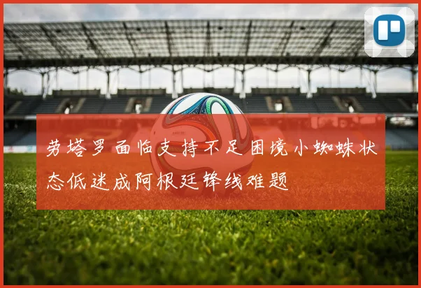 劳塔罗面临支持不足困境小蜘蛛状态低迷成阿根廷锋线难题
