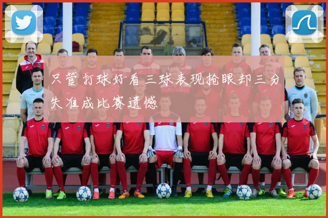 只管打球好看三球表现抢眼却三分失准成比赛遗憾