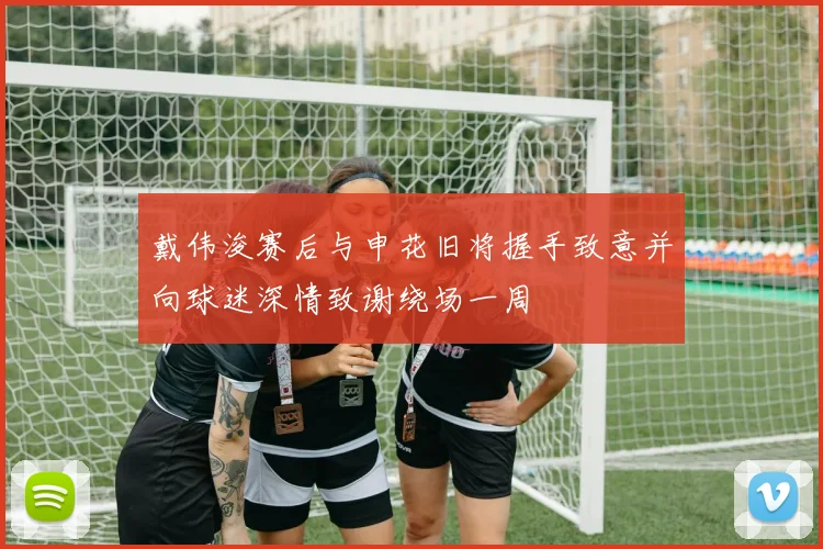 戴伟浚赛后与申花旧将握手致意并向球迷深情致谢绕场一周