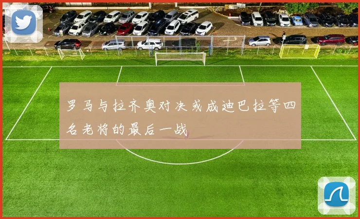 罗马与拉齐奥对决或成迪巴拉等四名老将的最后一战